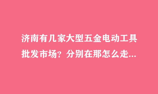 济南有几家大型五金电动工具批发市场？分别在那怎么走？谢谢，定重谢 学详细越好，从济南火车总站为起点，