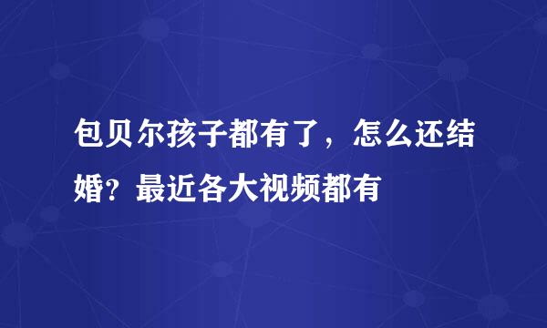 包贝尔孩子都有了，怎么还结婚？最近各大视频都有