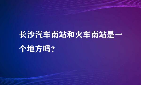 长沙汽车南站和火车南站是一个地方吗？