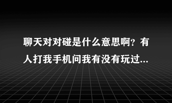 聊天对对碰是什么意思啊？有人打我手机问我有没有玩过 叫我参加？？希望各位知道的友友详细说下