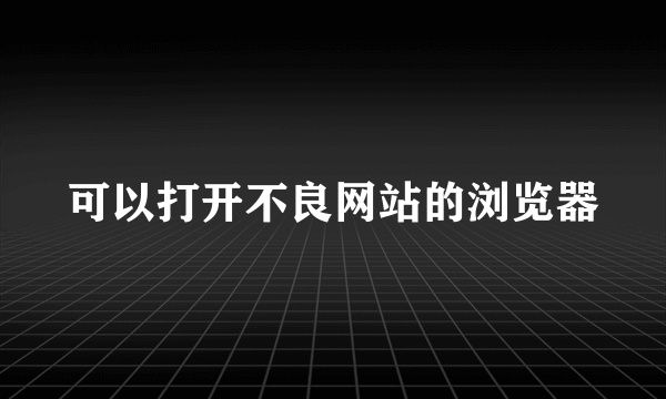 可以打开不良网站的浏览器