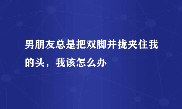 男朋友总是把双脚并拢夹住我的头，我该怎么办