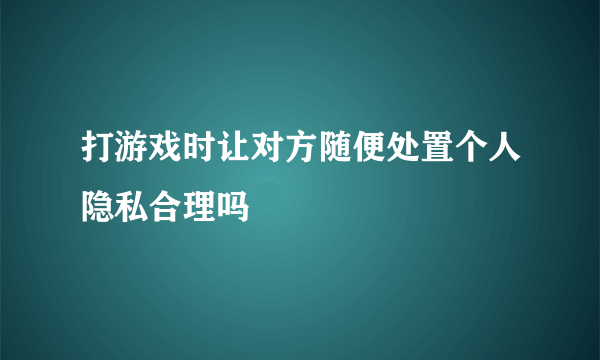 打游戏时让对方随便处置个人隐私合理吗