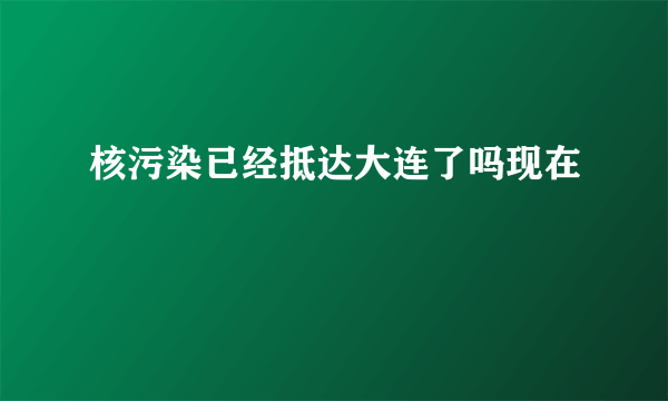 核污染已经抵达大连了吗现在