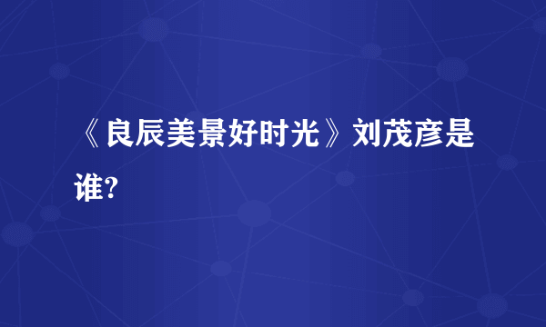 《良辰美景好时光》刘茂彦是谁?