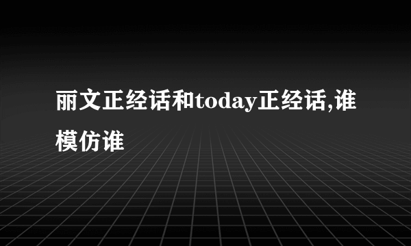 丽文正经话和today正经话,谁模仿谁