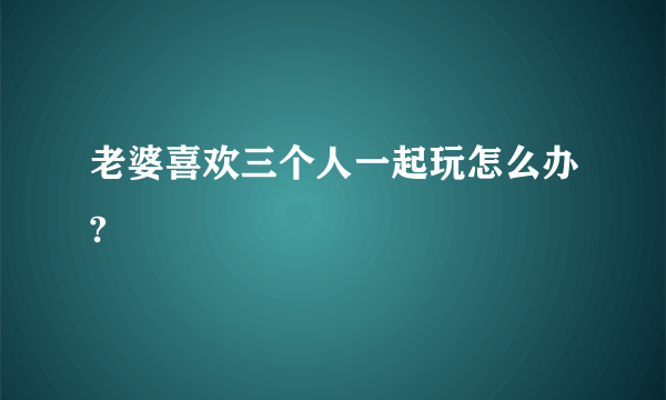 老婆喜欢三个人一起玩怎么办?