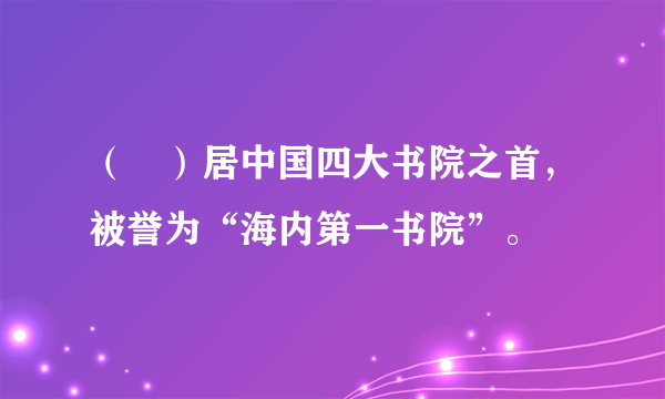 （　）居中国四大书院之首，被誉为“海内第一书院”。