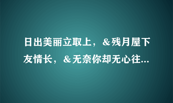 日出美丽立取上，＆残月屋下友情长，＆无奈你却无心往，＆白水一勺表衷肠，＆春雨绵绵别三笑，＆但已人...