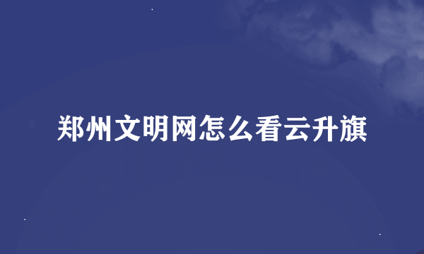 郑州文明网怎么看云升旗