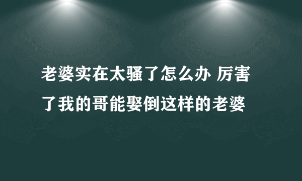 老婆实在太骚了怎么办 厉害了我的哥能娶倒这样的老婆