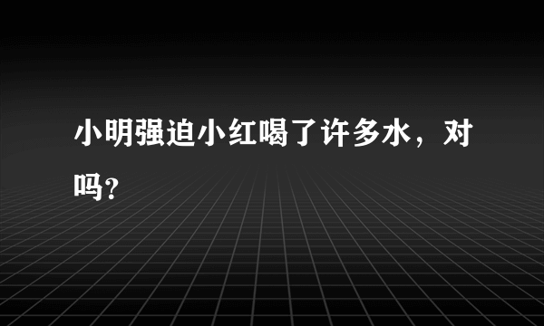 小明强迫小红喝了许多水，对吗？