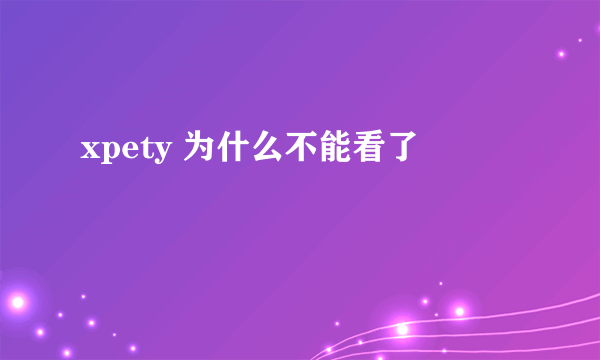 xpety 为什么不能看了