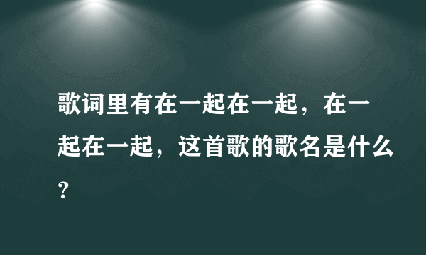 歌词里有在一起在一起，在一起在一起，这首歌的歌名是什么？