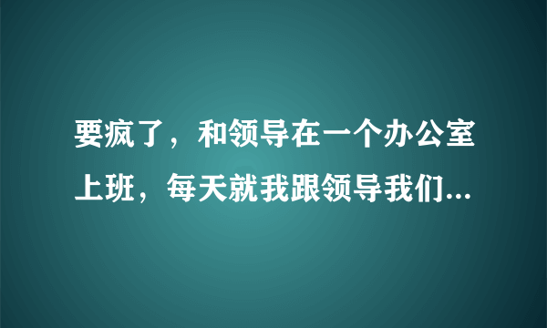 要疯了，和领导在一个办公室上班，每天就我跟领导我们两个人。搞的我都不自在，不知道和领导说什么话？