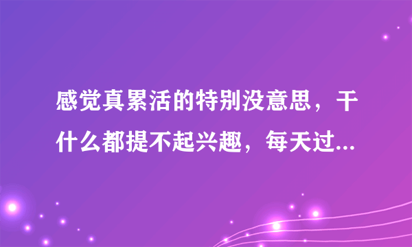 感觉真累活的特别没意思，干什么都提不起兴趣，每天过得真没意思，一天天的过得真累，生活没有一点乐趣？