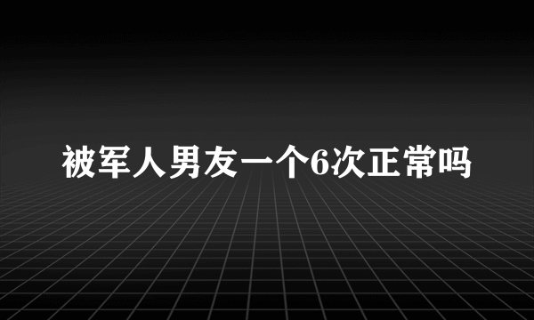 被军人男友一个6次正常吗