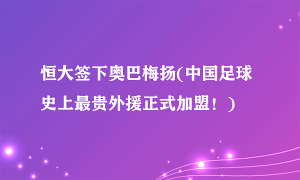 恒大签下奥巴梅扬(中国足球史上最贵外援正式加盟！)