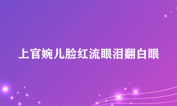 上官婉儿脸红流眼泪翻白眼