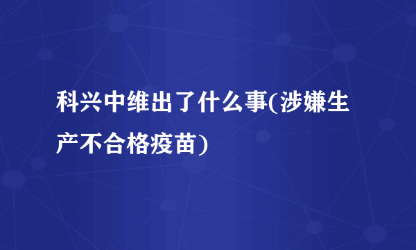 科兴中维出了什么事(涉嫌生产不合格疫苗)