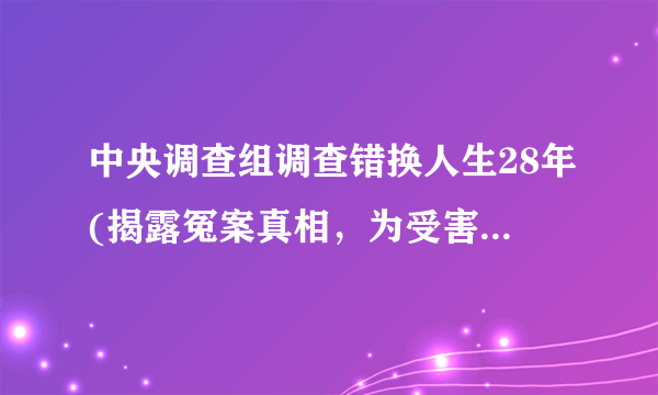 中央调查组调查错换人生28年(揭露冤案真相，为受害者讨回公道)