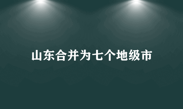 山东合并为七个地级市