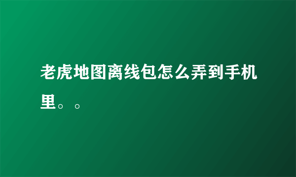 老虎地图离线包怎么弄到手机里。。