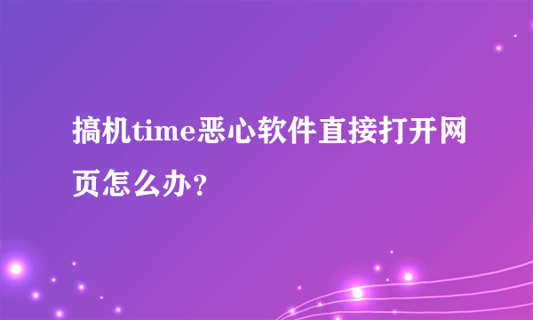 搞机time恶心软件直接打开网页怎么办？