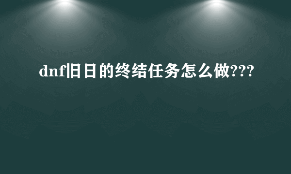 dnf旧日的终结任务怎么做???