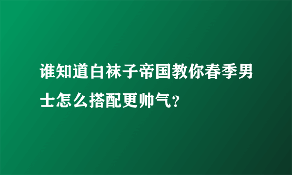 谁知道白袜子帝国教你春季男士怎么搭配更帅气？