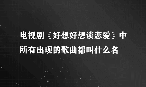 电视剧《好想好想谈恋爱》中所有出现的歌曲都叫什么名