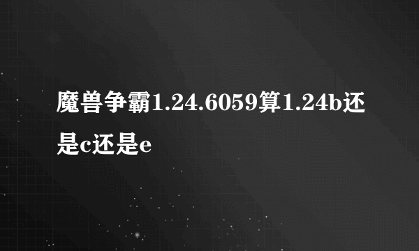 魔兽争霸1.24.6059算1.24b还是c还是e