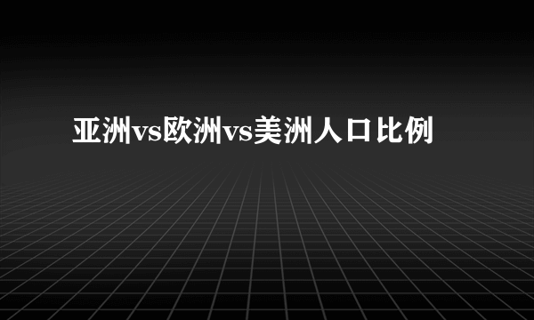 亚洲vs欧洲vs美洲人口比例