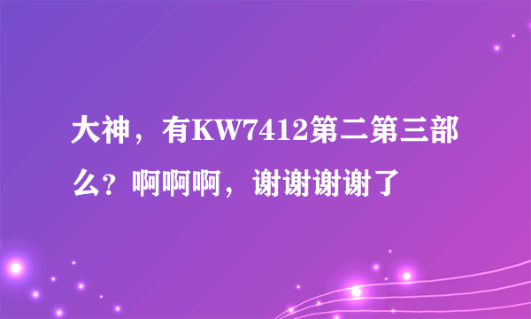 大神，有KW7412第二第三部么？啊啊啊，谢谢谢谢了