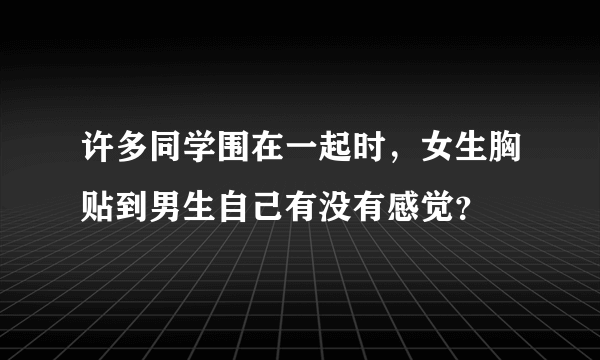 许多同学围在一起时，女生胸贴到男生自己有没有感觉？