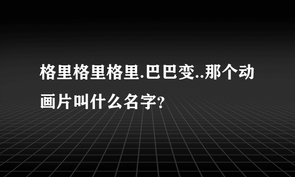 格里格里格里.巴巴变..那个动画片叫什么名字？