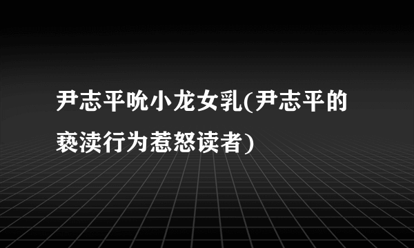 尹志平吮小龙女乳(尹志平的亵渎行为惹怒读者)