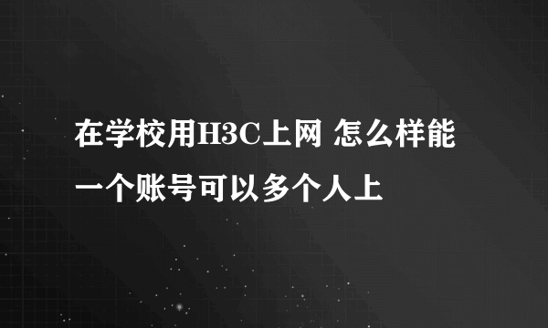 在学校用H3C上网 怎么样能一个账号可以多个人上