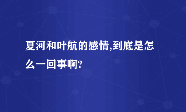 夏河和叶航的感情,到底是怎么一回事啊?