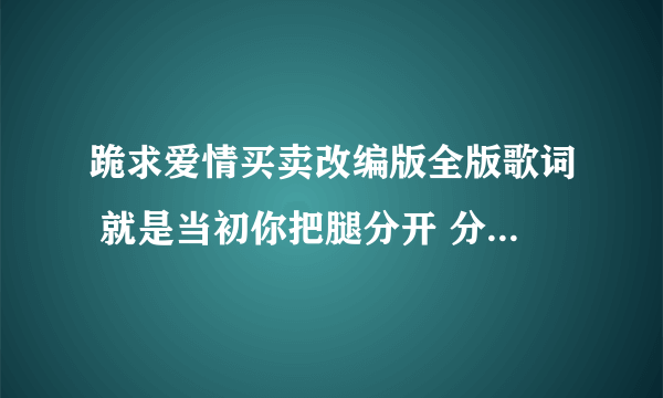 跪求爱情买卖改编版全版歌词 就是当初你把腿分开 分开就分开的那个版