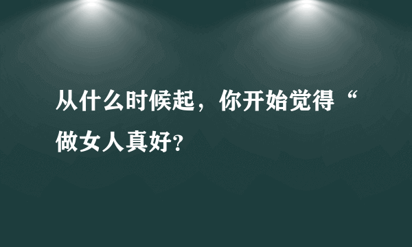 从什么时候起，你开始觉得“做女人真好？