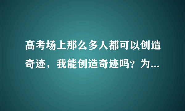 高考场上那么多人都可以创造奇迹，我能创造奇迹吗？为什么他们可以创造奇迹？凭什么？我也想创造奇迹，...