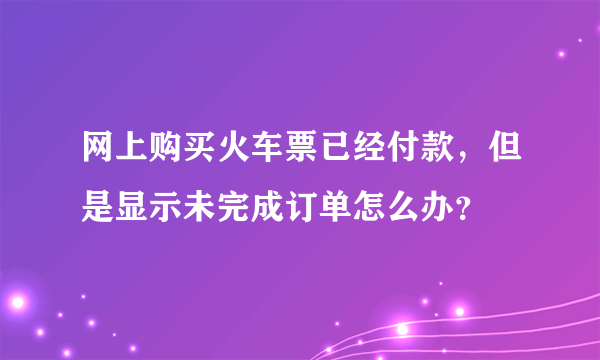 网上购买火车票已经付款，但是显示未完成订单怎么办？