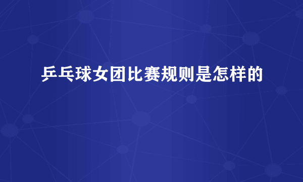 乒乓球女团比赛规则是怎样的