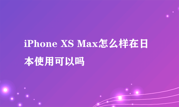 iPhone XS Max怎么样在日本使用可以吗