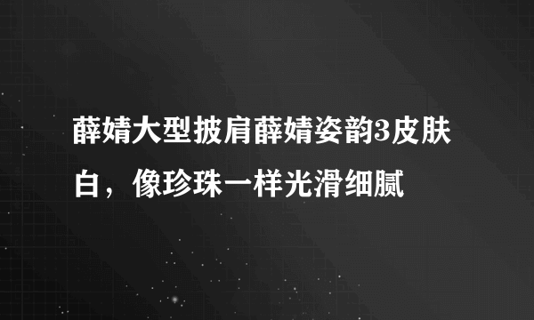 薛婧大型披肩薛婧姿韵3皮肤白，像珍珠一样光滑细腻