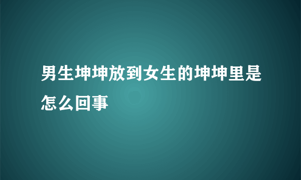 男生坤坤放到女生的坤坤里是怎么回事