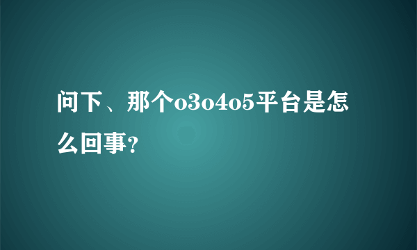 问下、那个o3o4o5平台是怎么回事？