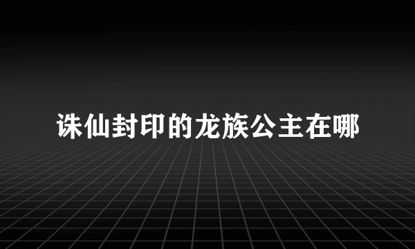 诛仙封印的龙族公主在哪