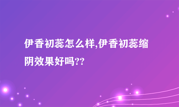 伊香初蕊怎么样,伊香初蕊缩阴效果好吗??